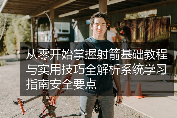 从零开始掌握射箭基础教程与实用技巧全解析系统学习指南安全要点